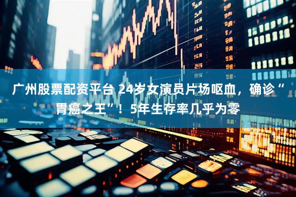 广州股票配资平台 24岁女演员片场呕血，确诊“胃癌之王”！5年生存率几乎为零