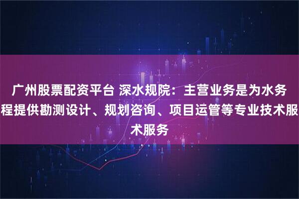 广州股票配资平台 深水规院：主营业务是为水务工程提供勘测设计、规划咨询、项目运管等专业技术服务