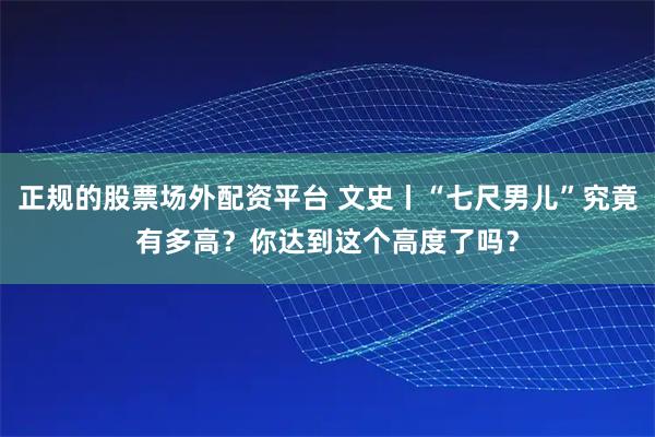 正规的股票场外配资平台 文史丨“七尺男儿”究竟有多高？你达到这个高度了吗？