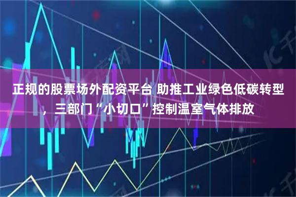 正规的股票场外配资平台 助推工业绿色低碳转型，三部门“小切口”控制温室气体排放