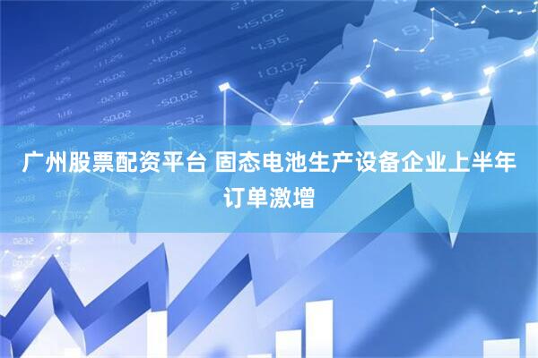 广州股票配资平台 固态电池生产设备企业上半年订单激增