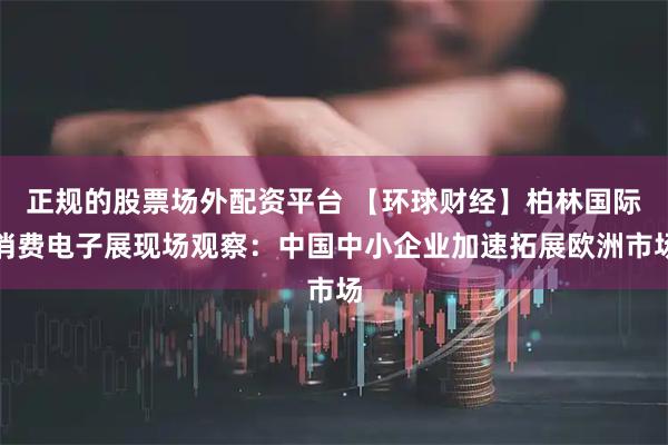 正规的股票场外配资平台 【环球财经】柏林国际消费电子展现场观察：中国中小企业加速拓展欧洲市场