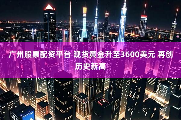 广州股票配资平台 现货黄金升至3600美元 再创历史新高