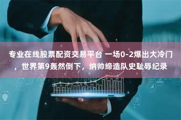 专业在线股票配资交易平台 一场0-2爆出大冷门，世界第9轰然倒下，纳帅缔造队史耻辱纪录