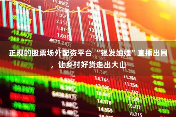 正规的股票场外配资平台 “银发妯娌”直播出圈，让乡村好货走出大山