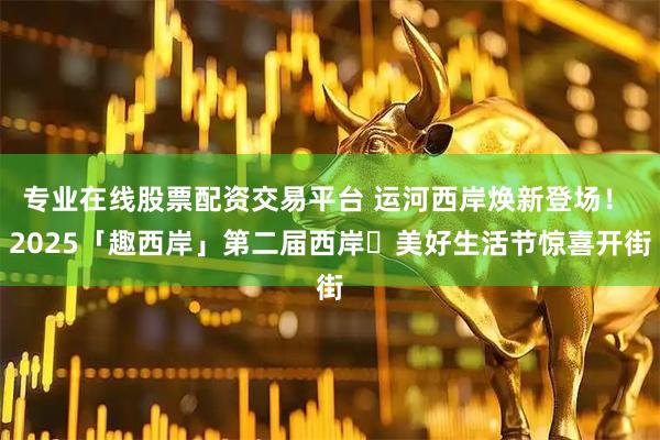 专业在线股票配资交易平台 运河西岸焕新登场！ 2025「趣西岸」第二届西岸・美好生活节惊喜开街