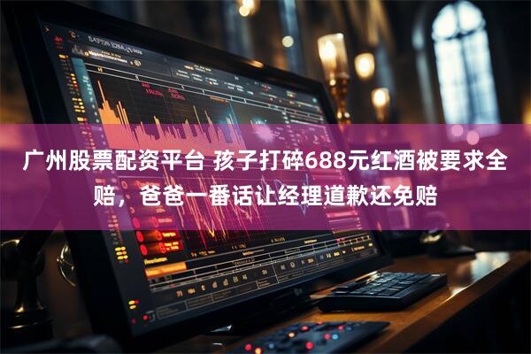 广州股票配资平台 孩子打碎688元红酒被要求全赔，爸爸一番话让经理道歉还免赔