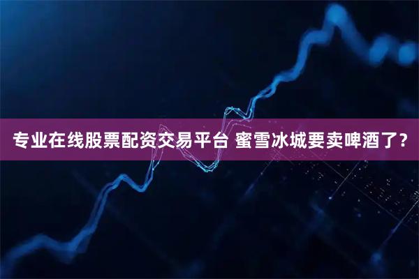 专业在线股票配资交易平台 蜜雪冰城要卖啤酒了？