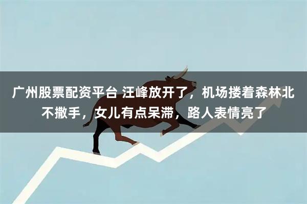 广州股票配资平台 汪峰放开了，机场搂着森林北不撒手，女儿有点呆滞，路人表情亮了