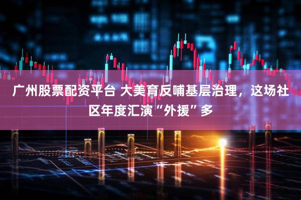 广州股票配资平台 大美育反哺基层治理，这场社区年度汇演“外援”多