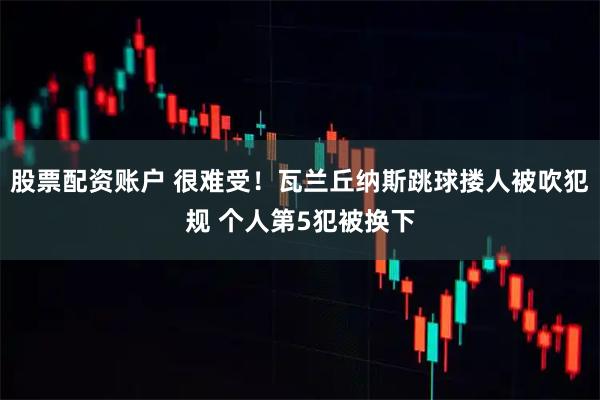 股票配资账户 很难受！瓦兰丘纳斯跳球搂人被吹犯规 个人第5犯被换下