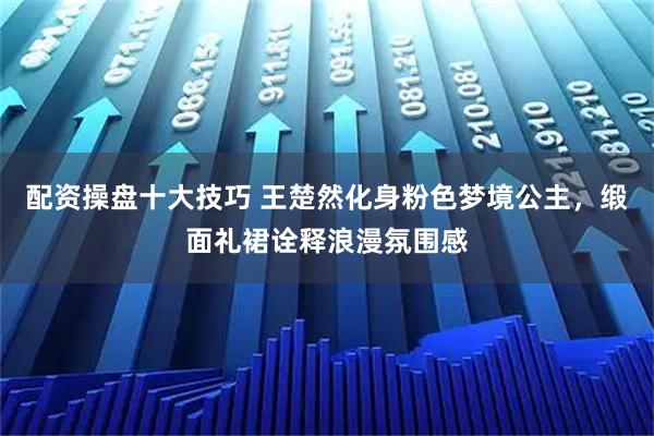配资操盘十大技巧 王楚然化身粉色梦境公主,缎面礼裙诠释浪漫氛围感