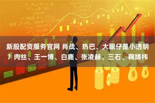 新股配资服务官网 肖战、热巴、大眼仔是小透明？肉丝、王一博、白鹿、张凌赫、三石、鞠婧祎