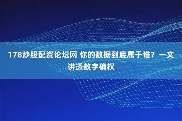 178炒股配资论坛网 你的数据到底属于谁？一文讲透数字确权