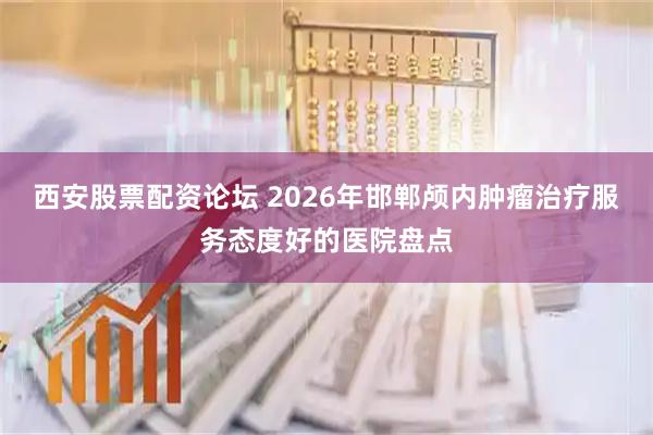 西安股票配资论坛 2026年邯郸颅内肿瘤治疗服务态度好的医院盘点