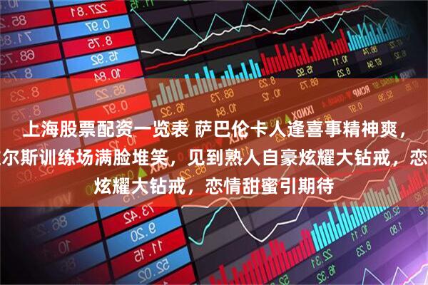 上海股票配资一览表 萨巴伦卡人逢喜事精神爽，来到印第安维尔斯训练场满脸堆笑，见到熟人自豪炫耀大钻戒，恋情甜蜜引期待