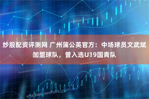 炒股配资评测网 广州蒲公英官方：中场球员文武斌加盟球队，曾入选U19国青队