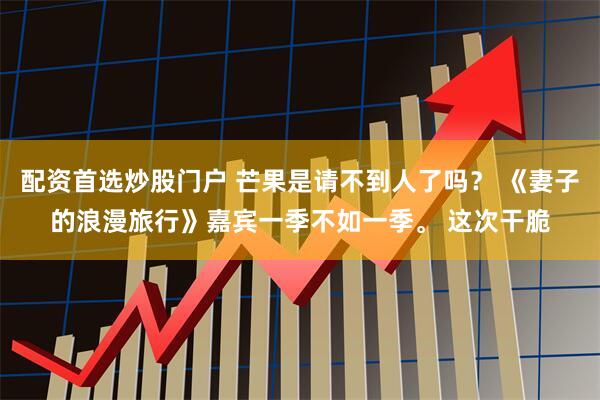 配资首选炒股门户 芒果是请不到人了吗？ 《妻子的浪漫旅行》嘉宾一季不如一季。 这次干脆