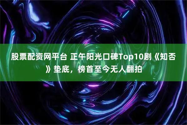股票配资网平台 正午阳光口碑Top10剧《知否》垫底,榜首至今无人翻拍
