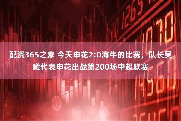 配资365之家 今天申花2:0海牛的比赛，队长吴曦代表申花出战第200场中超联赛