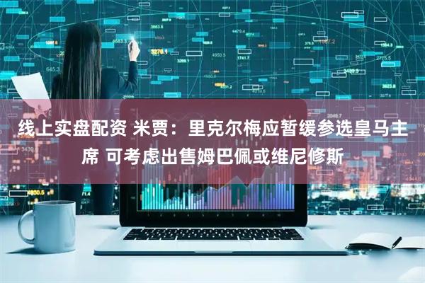 线上实盘配资 米贾：里克尔梅应暂缓参选皇马主席 可考虑出售姆巴佩或维尼修斯