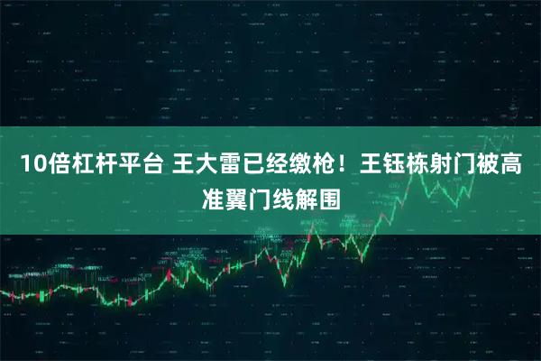 10倍杠杆平台 王大雷已经缴枪！王钰栋射门被高准翼门线解围
