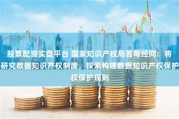 股票配资实盘平台 国家知识产权局答每经问:将深入研究数据知识产权制度,探索构建数据知识产权保护规则