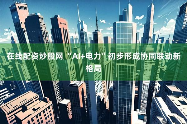 在线配资炒股网 “AI+电力”初步形成协同联动新格局