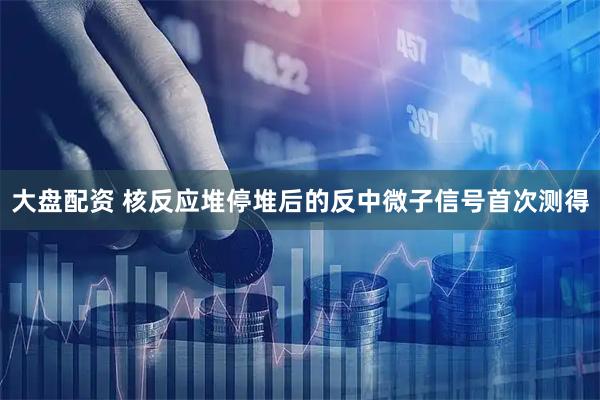 大盘配资 核反应堆停堆后的反中微子信号首次测得