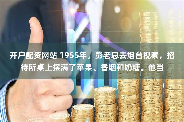 开户配资网站 1955年，彭老总去烟台视察，招待所桌上摆满了苹果、香烟和奶糖。他当