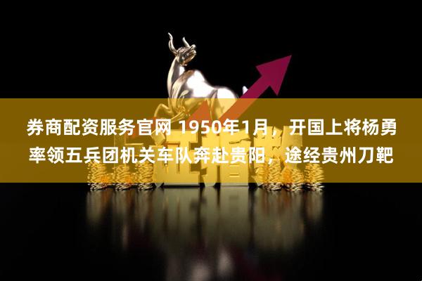 券商配资服务官网 1950年1月，开国上将杨勇率领五兵团机关车队奔赴贵阳，途经贵州刀靶