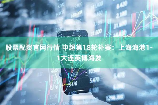 股票配资官网行情 中超第18轮补赛：上海海港1-1大连英博海发