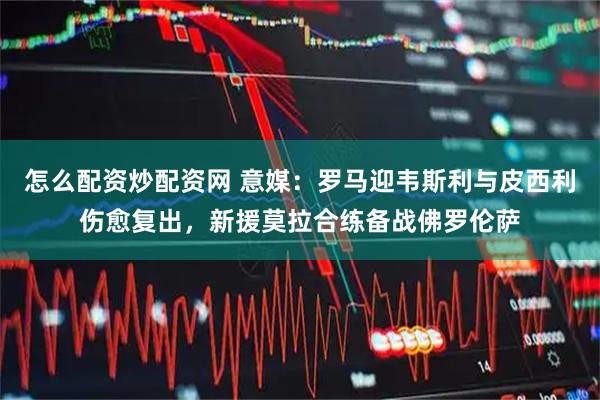怎么配资炒配资网 意媒：罗马迎韦斯利与皮西利伤愈复出，新援莫拉合练备战佛罗伦萨