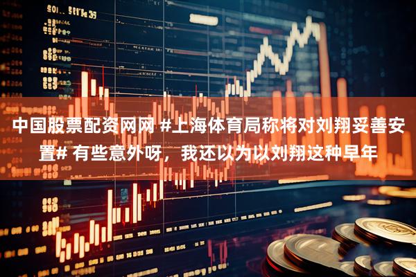 中国股票配资网网 #上海体育局称将对刘翔妥善安置# 有些意外呀，我还以为以刘翔这种早年
