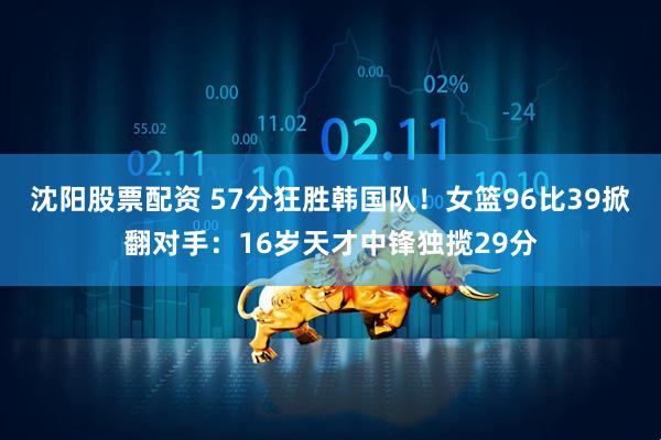 沈阳股票配资 57分狂胜韩国队！女篮96比39掀翻对手：16岁天才中锋独揽29分