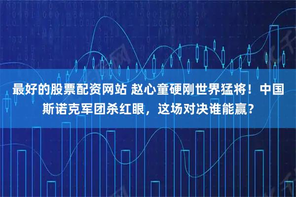 最好的股票配资网站 赵心童硬刚世界猛将！中国斯诺克军团杀红眼，这场对决谁能赢？